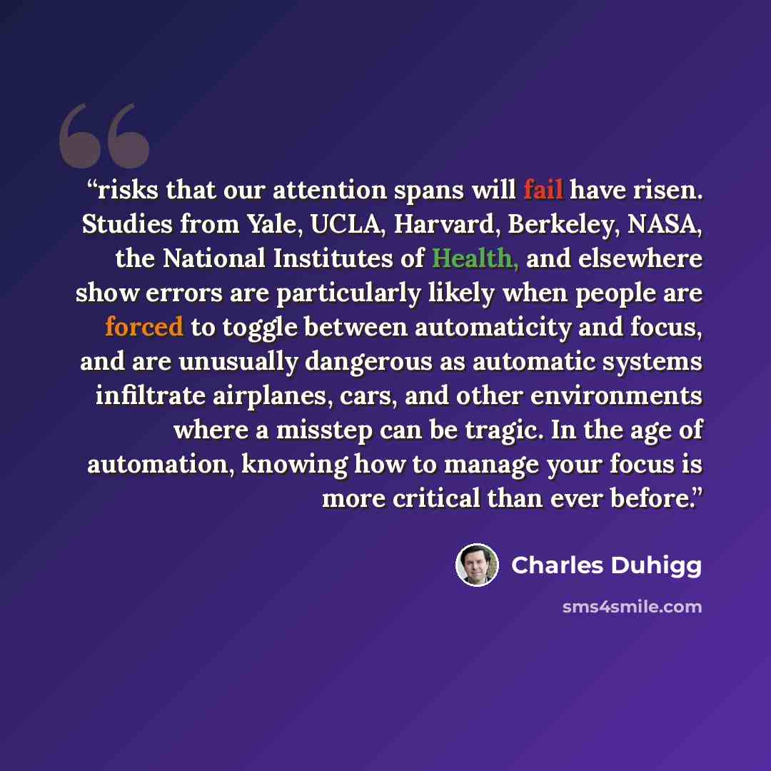“risks that our attention spans will fail have risen. Studies from Yale, UCLA, Harvard, Berkeley, NASA, the National Institutes of Health, and elsewhere show errors are particularly likely when people are forced to toggle between automaticity and focus, and are unusually dangerous as automatic…” quote by Charles Duhigg