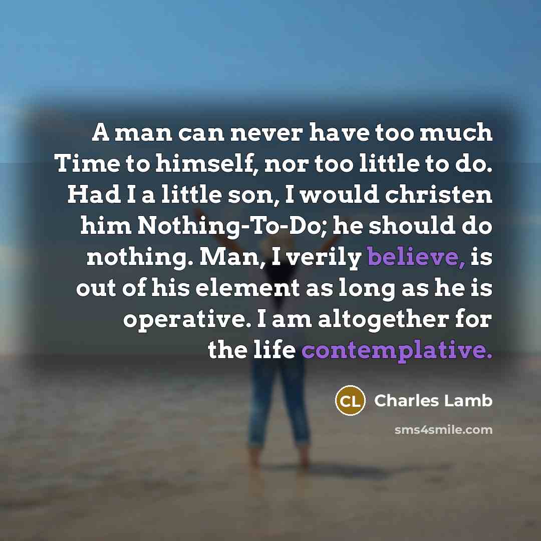“A man can never have too much Time to himself, nor too little to do. Had I a little son, I would christen him Nothing-To-Do; he should do nothing. Man, I verily believe, is out of his element as long as he is operative. I am altogether for the life contemplative.” quote by Charles Lamb