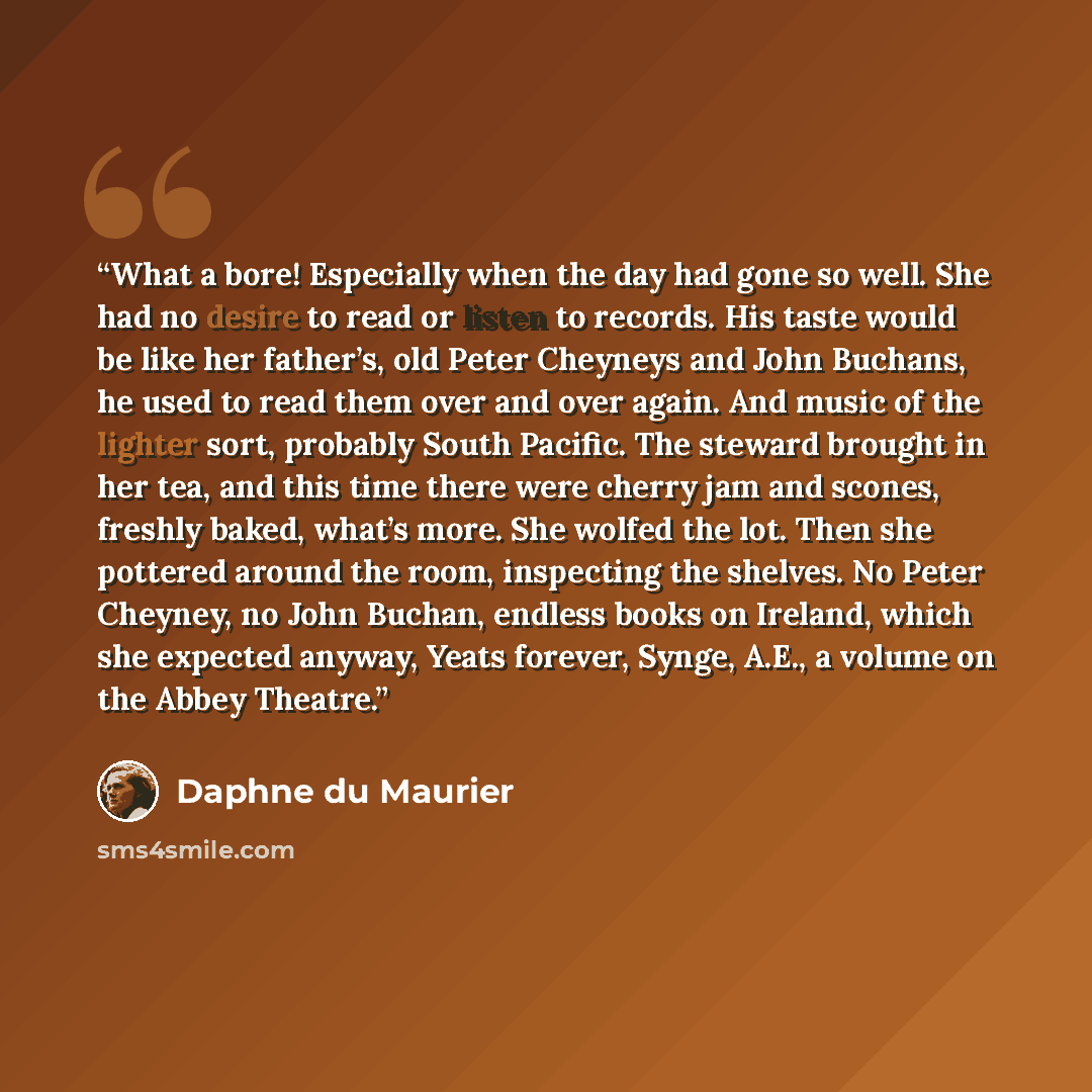 “What a bore! Especially when the day had gone so well. She had no desire to read or listen to records. His taste would be like her father’s, old Peter Cheyneys and John Buchans, he used to read them over and over again. And music of the lighter sort, probably South Pacific. The steward brought in…” quote by Daphne du Maurier