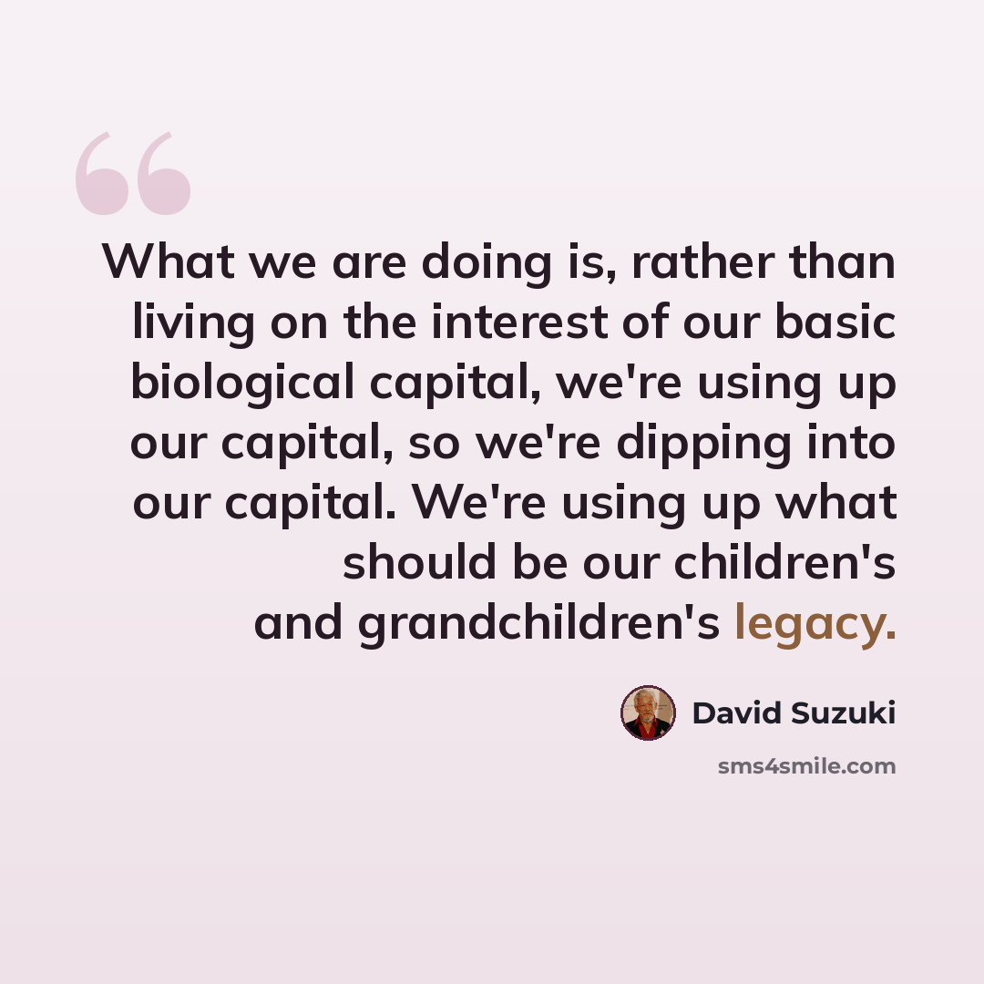 “What we are doing is, rather than living on the interest of our basic biological capital, we're using up our capital, so we're dipping into our capital. We're using up what should be our children's and grandchildren's legacy.” quote by David Suzuki