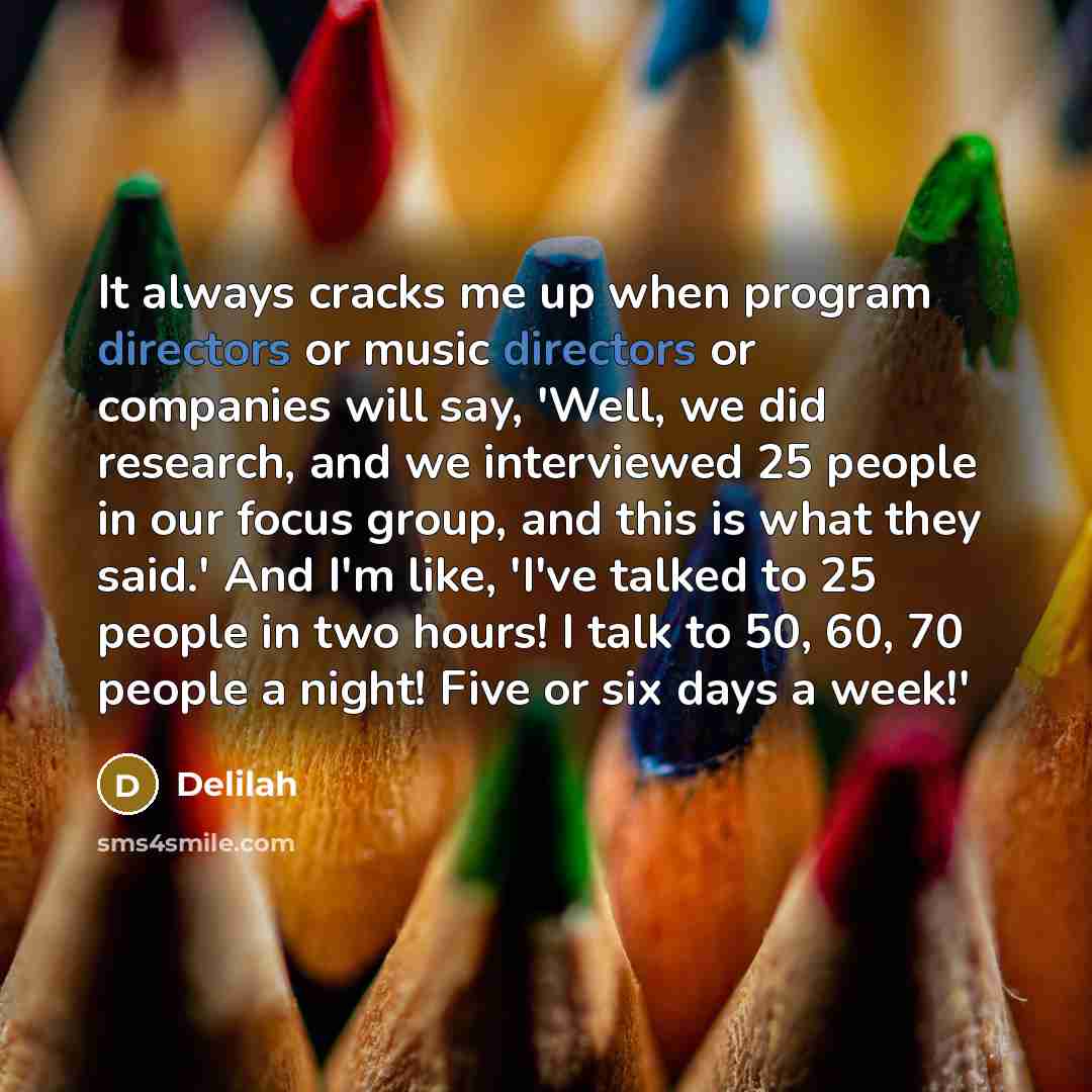 “It always cracks me up when program directors or music directors or companies will say, 'Well, we did research, and we interviewed 25 people in our focus group, and this is what they said.' And I'm like, 'I've talked to 25 people in two hours! I talk to 50, 60, 70 people a night! Five or six days…” quote by Delilah