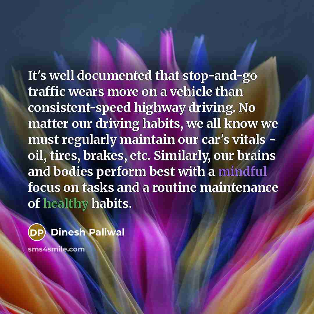 “It's well documented that stop-and-go traffic wears more on a vehicle than consistent-speed highway driving. No matter our driving habits, we all know we must regularly maintain our car's vitals - oil, tires, brakes, etc. Similarly, our brains and bodies perform best with a mindful focus on tasks…” quote by Dinesh Paliwal