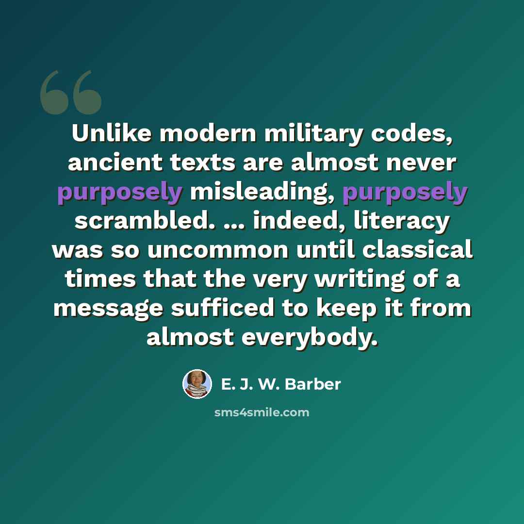 “Unlike modern military codes, ancient texts are almost never purposely misleading, purposely scrambled. ... indeed, literacy was so uncommon until classical times that the very writing of a message sufficed to keep it from almost everybody.” quote by E. J. W. Barber