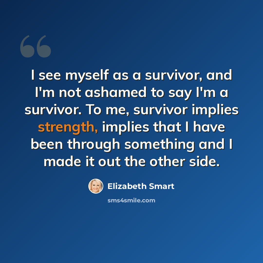 “I see myself as a survivor, and I'm not ashamed to say I'm a survivor. To me, survivor implies strength, implies that I have been through something and I made it out the other side.” quote by Elizabeth Smart