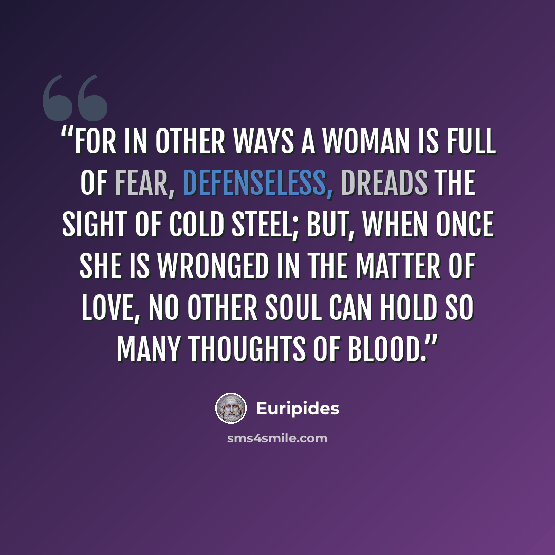 “For in other ways a woman is full of fear, defenseless, dreads the sight of cold steel; but, when once she is wronged in the matter of love, no other soul can hold so many thoughts of blood.” quote by Euripides