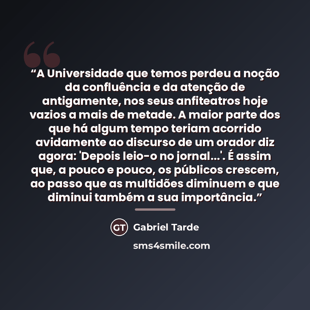 “A Universidade que temos perdeu a noção da confluência e da atenção de antigamente, nos seus anfiteatros hoje vazios a mais de metade. A maior parte dos que há algum tempo teriam acorrido avidamente ao discurso de um orador diz agora: 'Depois leio-o no jornal...'. É assim que, a pouco e pouco, os…” quote by Gabriel Tarde