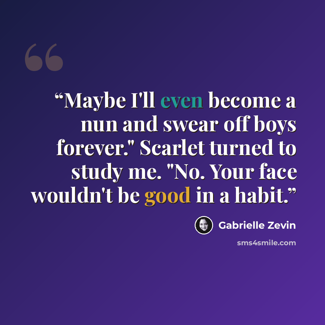 “Maybe I'll even become a nun and swear off boys forever." Scarlet turned to study me. "No. Your face wouldn't be good in a habit.” quote by Gabrielle Zevin