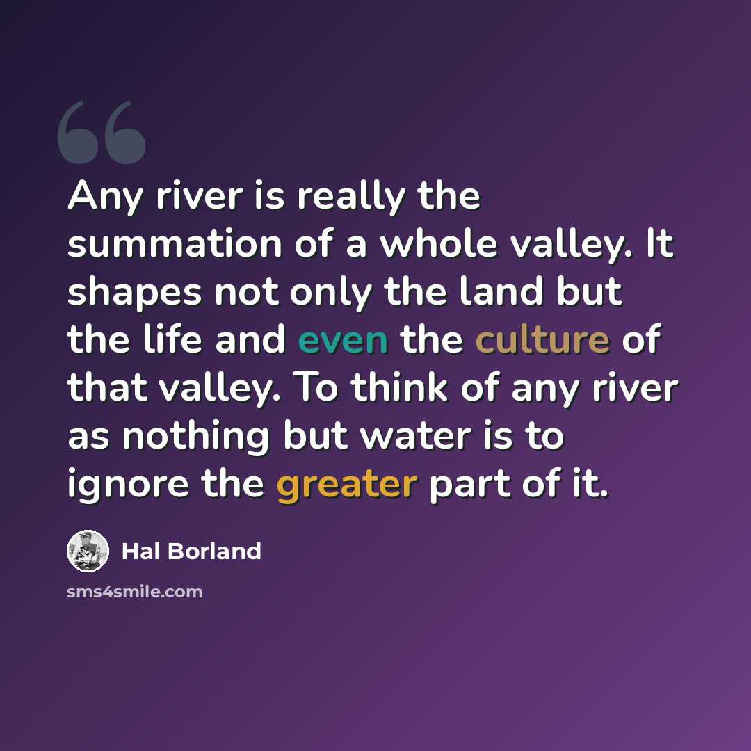 “Any river is really the summation of a whole valley. It shapes not only the land but the life and even the culture of that valley. To think of any river as nothing but water is to ignore the greater part of it.” quote by Hal Borland