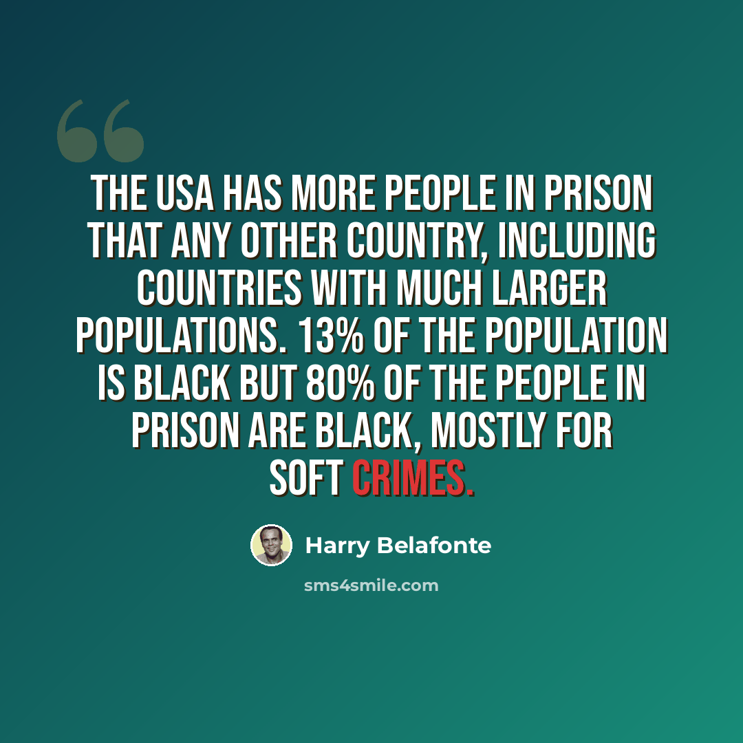 “The USA has more people in prison that any other country, including countries with much larger populations. 13% of the population is black but 80% of the people in prison are black, mostly for soft crimes.” quote by Harry Belafonte