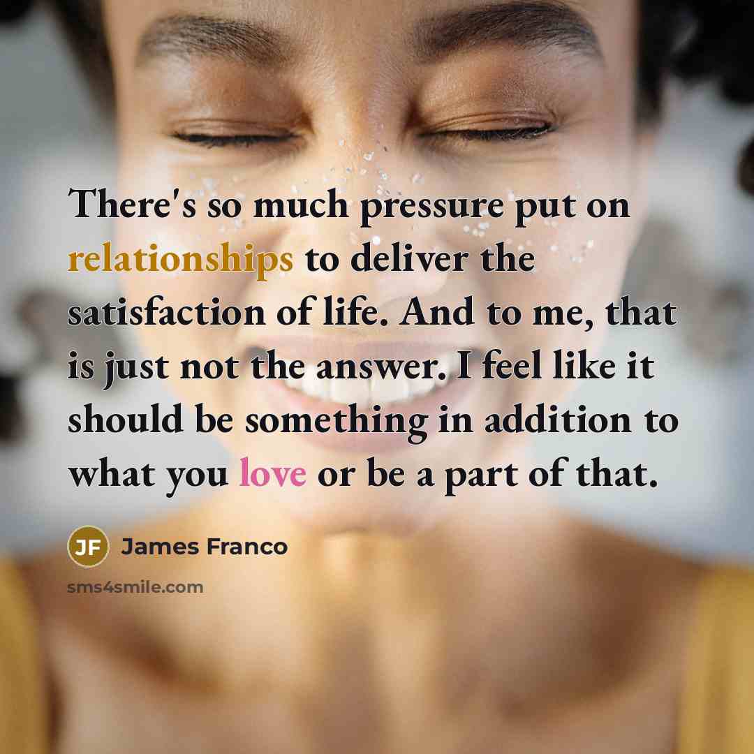 “There's so much pressure put on relationships to deliver the satisfaction of life. And to me, that is just not the answer. I feel like it should be something in addition to what you love or be a part of that.” quote by James Franco