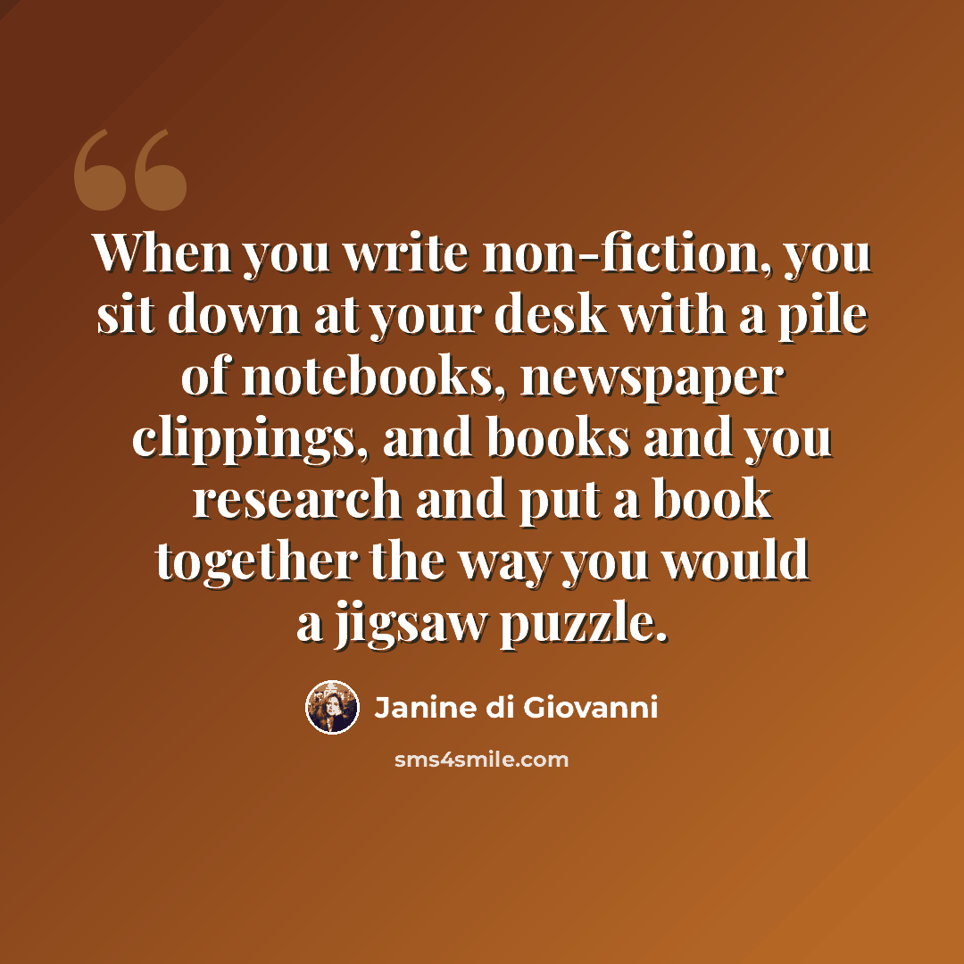 “When you write non-fiction, you sit down at your desk with a pile of notebooks, newspaper clippings, and books and you research and put a book together the way you would a jigsaw puzzle.” quote by Janine di Giovanni