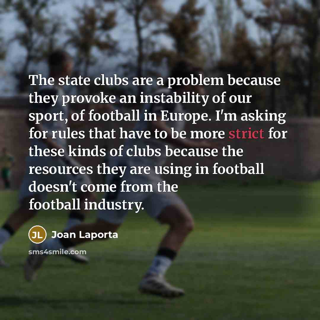 “The state clubs are a problem because they provoke an instability of our sport, of football in Europe. I'm asking for rules that have to be more strict for these kinds of clubs because the resources they are using in football doesn't come from the football industry.” quote by Joan Laporta