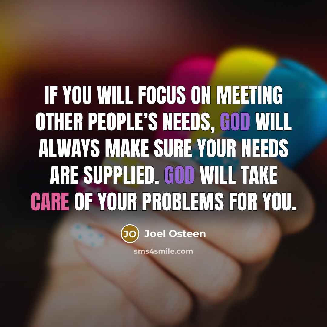 “If you will focus on meeting other people’s needs, God will always make sure your needs are supplied. God will take care of your problems for you.” quote by Joel Osteen