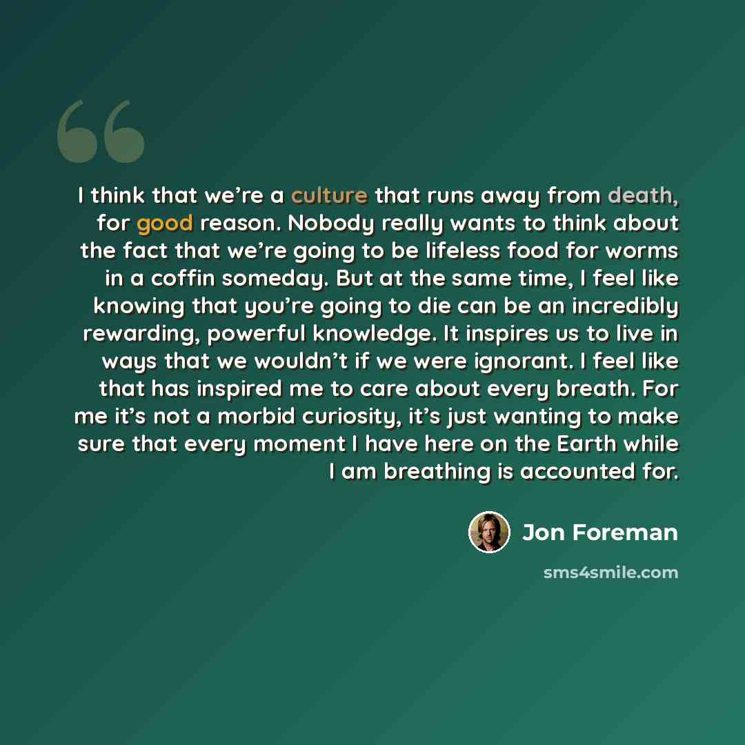 “I think that we’re a culture that runs away from death, for good reason. Nobody really wants to think about the fact that we’re going to be lifeless food for worms in a coffin someday. But at the same time, I feel like knowing that you’re going to die can be an incredibly rewarding, powerful…” quote by Jon Foreman