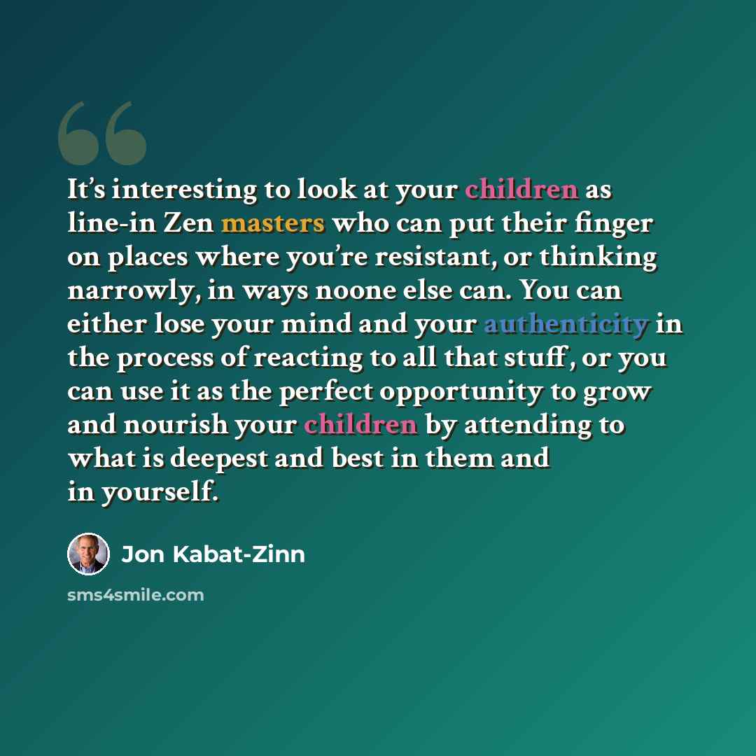 “It’s interesting to look at your children as line-in Zen masters who can put their finger on places where you’re resistant, or thinking narrowly, in ways noone else can. You can either lose your mind and your authenticity in the process of reacting to all that stuff, or you can use it as the…” quote by Jon Kabat-Zinn