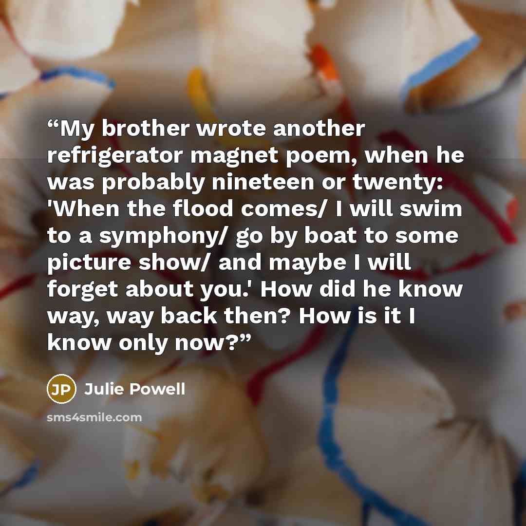 “My brother wrote another refrigerator magnet poem, when he was probably nineteen or twenty: 'When the flood comes/ I will swim to a symphony/ go by boat to some picture show/ and maybe I will forget about you.' How did he know way, way back then? How is it I know only now?” quote by Julie Powell