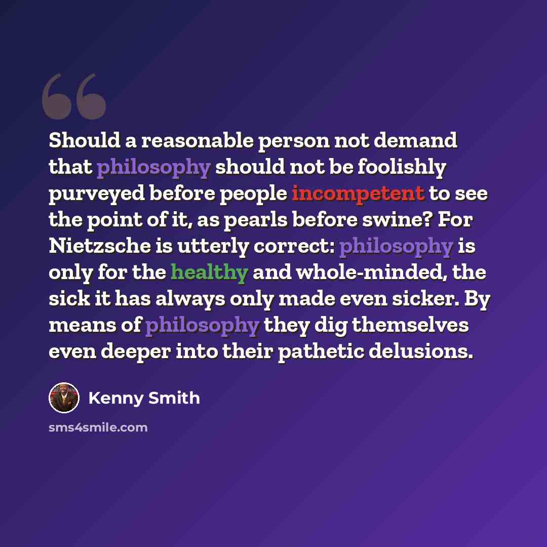 “Should a reasonable person not demand that philosophy should not be foolishly purveyed before people incompetent to see the point of it, as pearls before swine? For Nietzsche is utterly correct: philosophy is only for the healthy and whole-minded, the sick it has always only made even sicker. By…” quote by Kenny Smith