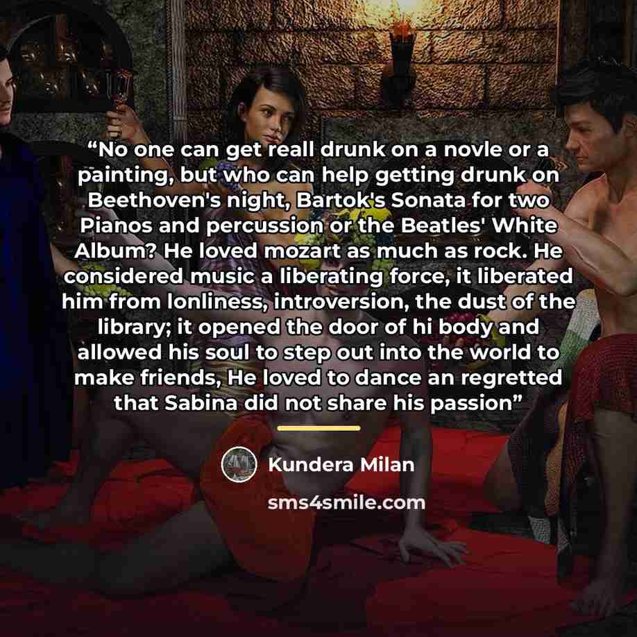 “No one can get reall drunk on a novle or a painting, but who can help getting drunk on Beethoven's night, Bartok's Sonata for two Pianos and percussion or the Beatles' White Album? He loved mozart as much as rock. He considered music a liberating force, it liberated him from lonliness…” quote by Kundera Milan