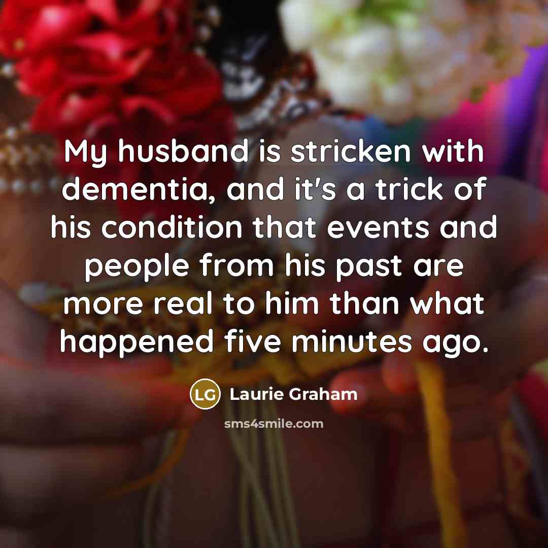 “My husband is stricken with dementia, and it's a trick of his condition that events and people from his past are more real to him than what happened five minutes ago.” quote by Laurie Graham