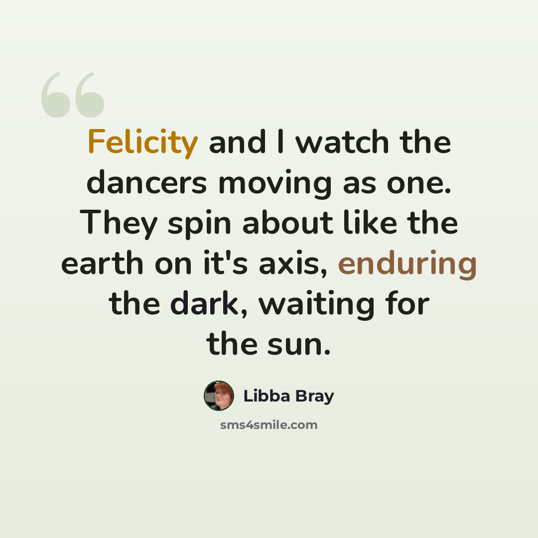 “Felicity and I watch the dancers moving as one. They spin about like the earth on it's axis, enduring the dark, waiting for the sun.” quote by Libba Bray