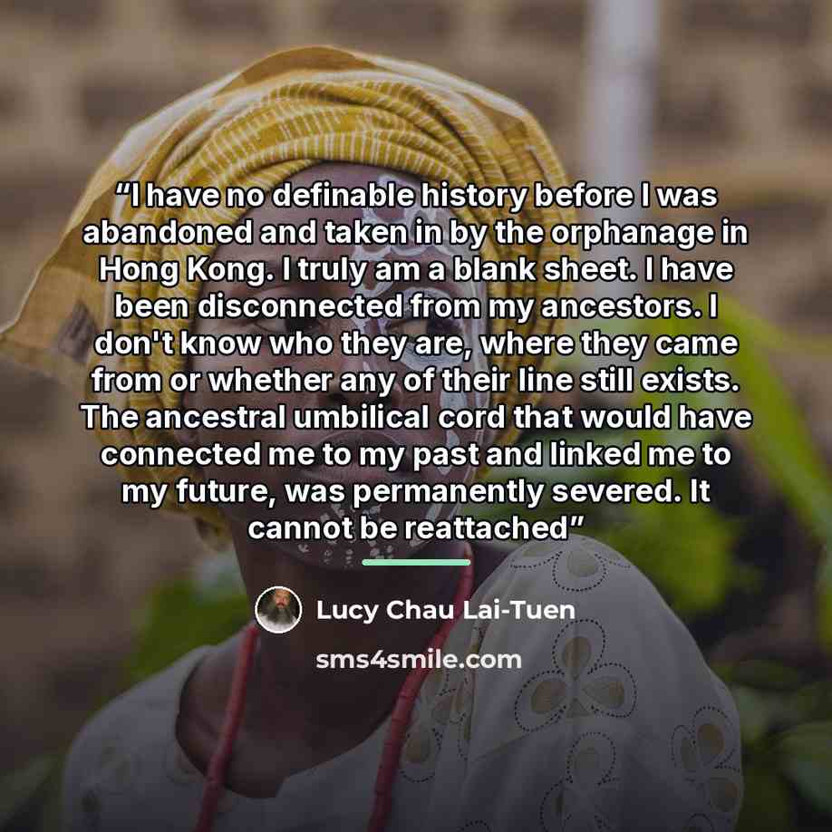 “I have no definable history before I was abandoned and taken in by the orphanage in Hong Kong. I truly am a blank sheet. I have been disconnected from my ancestors. I don't know who they are, where they came from or whether any of their line still exists. The ancestral umbilical cord that would…” quote by Lucy Chau Lai-Tuen