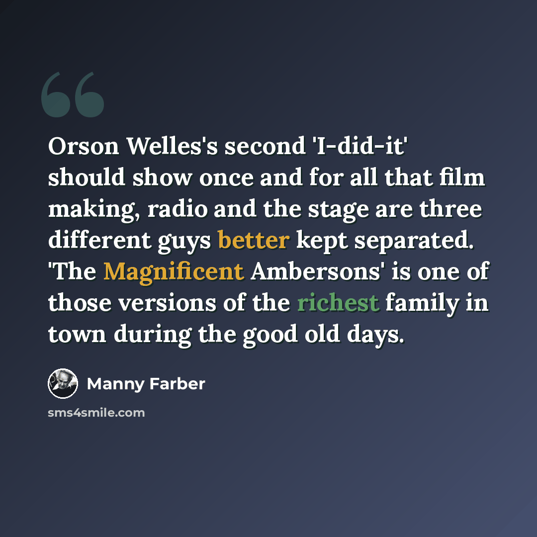 “Orson Welles's second 'I-did-it' should show once and for all that film making, radio and the stage are three different guys better kept separated. 'The Magnificent Ambersons' is one of those versions of the richest family in town during the good old days.” quote by Manny Farber
