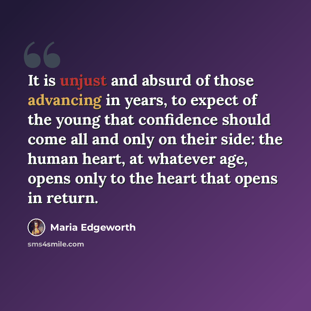 “It is unjust and absurd of those advancing in years, to expect of the young that confidence should come all and only on their side: the human heart, at whatever age, opens only to the heart that opens in return.” quote by Maria Edgeworth