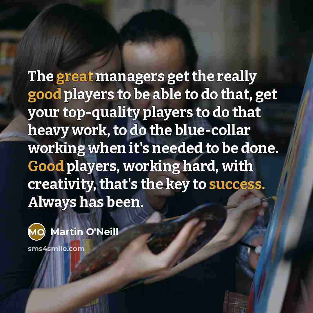 “The great managers get the really good players to be able to do that, get your top-quality players to do that heavy work, to do the blue-collar working when it's needed to be done. Good players, working hard, with creativity, that's the key to success. Always has been.” quote by Martin O'Neill