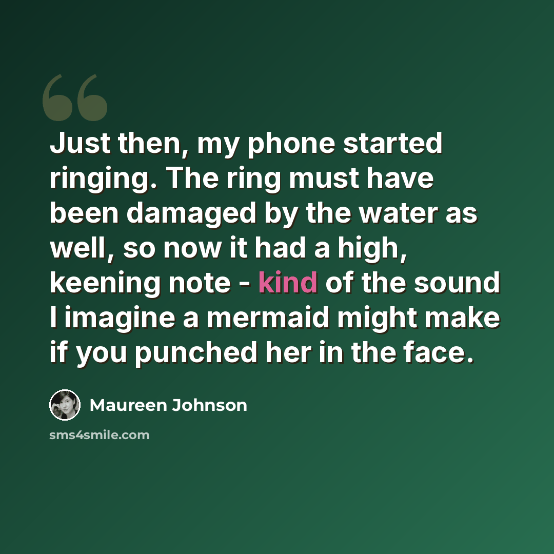 “Just then, my phone started ringing. The ring must have been damaged by the water as well, so now it had a high, keening note - kind of the sound I imagine a mermaid might make if you punched her in the face.” quote by Maureen Johnson