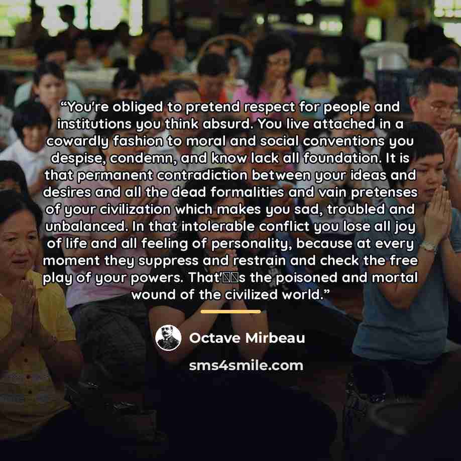 “You're obliged to pretend respect for people and institutions you think absurd. You live attached in a cowardly fashion to moral and social conventions you despise, condemn, and know lack all foundation. It is that permanent contradiction between your ideas and desires and all the dead formalities…” quote by Octave Mirbeau