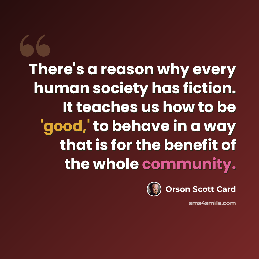 “There's a reason why every human society has fiction. It teaches us how to be 'good,' to behave in a way that is for the benefit of the whole community.” quote by Orson Scott Card