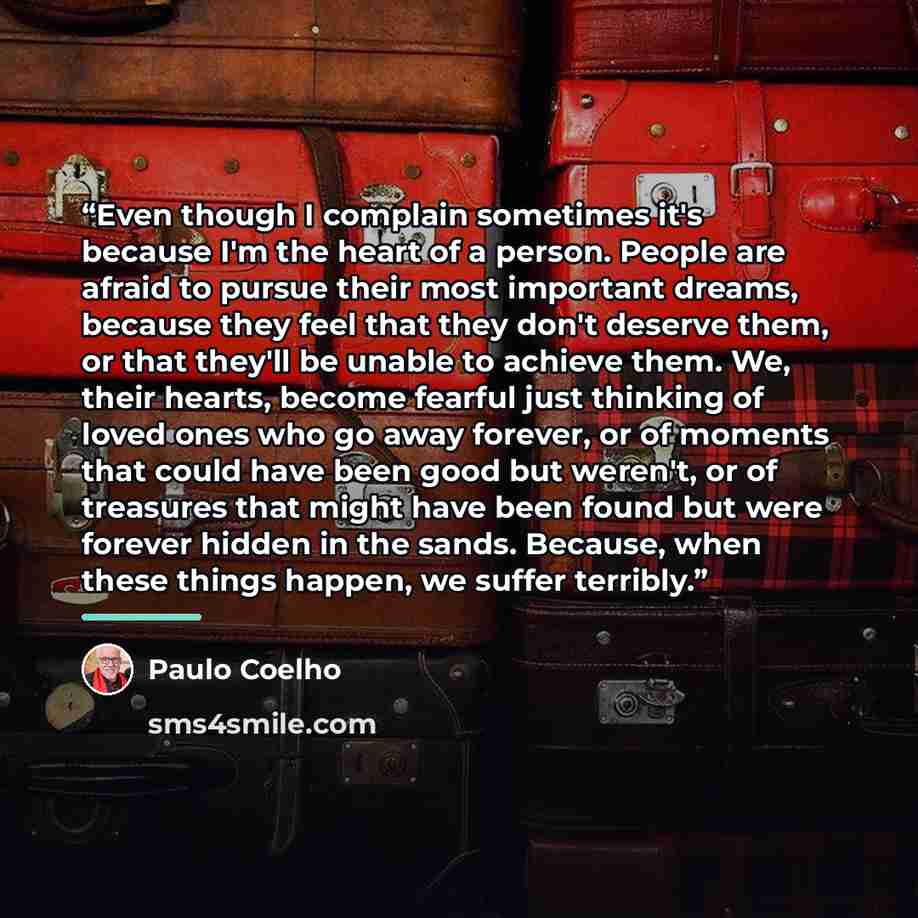 “Even though I complain sometimes it's because I'm the heart of a person. People are afraid to pursue their most important dreams, because they feel that they don't deserve them, or that they'll be unable to achieve them. We, their hearts, become fearful just thinking of loved ones who go away…” quote by Paulo Coelho