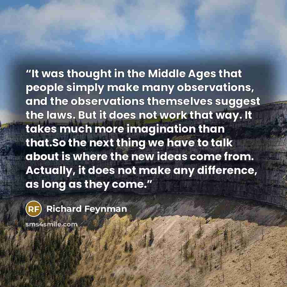 “It was thought in the Middle Ages that people simply make many observations, and the observations themselves suggest the laws. But it does not work that way. It takes much more imagination than that.So the next thing we have to talk about is where the new ideas come from. Actually, it does not…” quote by Richard Feynman