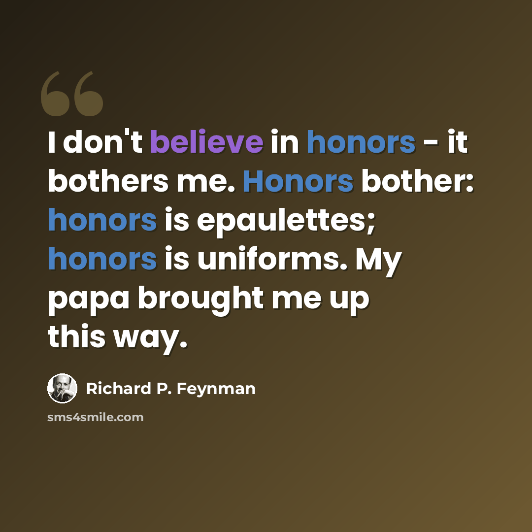 “I don't believe in honors - it bothers me. Honors bother: honors is epaulettes; honors is uniforms. My papa brought me up this way.” quote by Richard P. Feynman