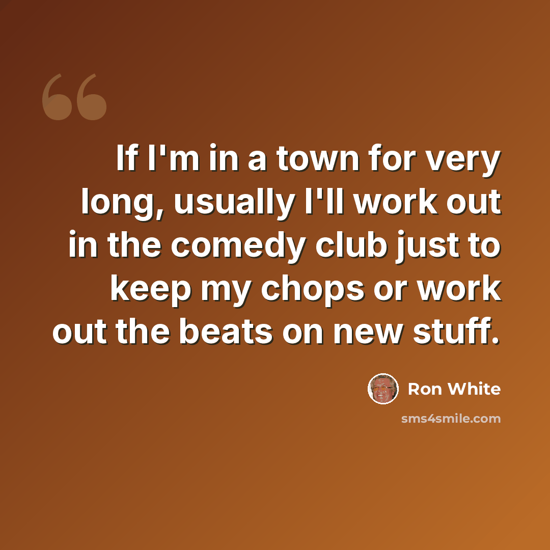 “If I'm in a town for very long, usually I'll work out in the comedy club just to keep my chops or work out the beats on new stuff.” quote by Ron White