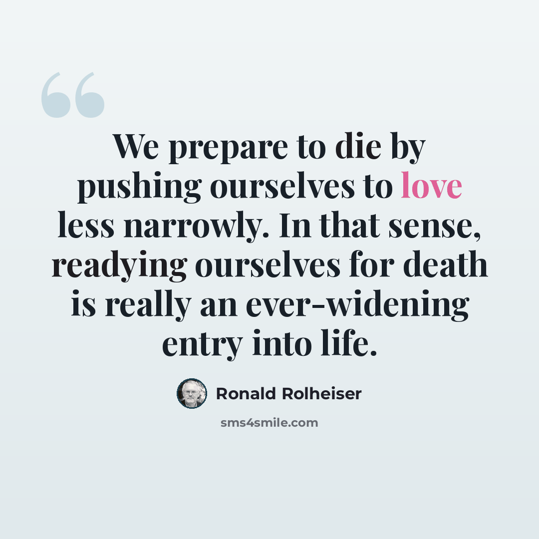 “We prepare to die by pushing ourselves to love less narrowly. In that sense, readying ourselves for death is really an ever-widening entry into life.” quote by Ronald Rolheiser