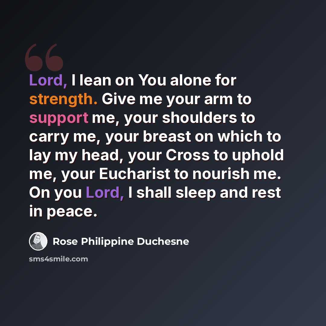 “Lord, I lean on You alone for strength. Give me your arm to support me, your shoulders to carry me, your breast on which to lay my head, your Cross to uphold me, your Eucharist to nourish me. On you Lord, I shall sleep and rest in peace.” quote by Rose Philippine Duchesne