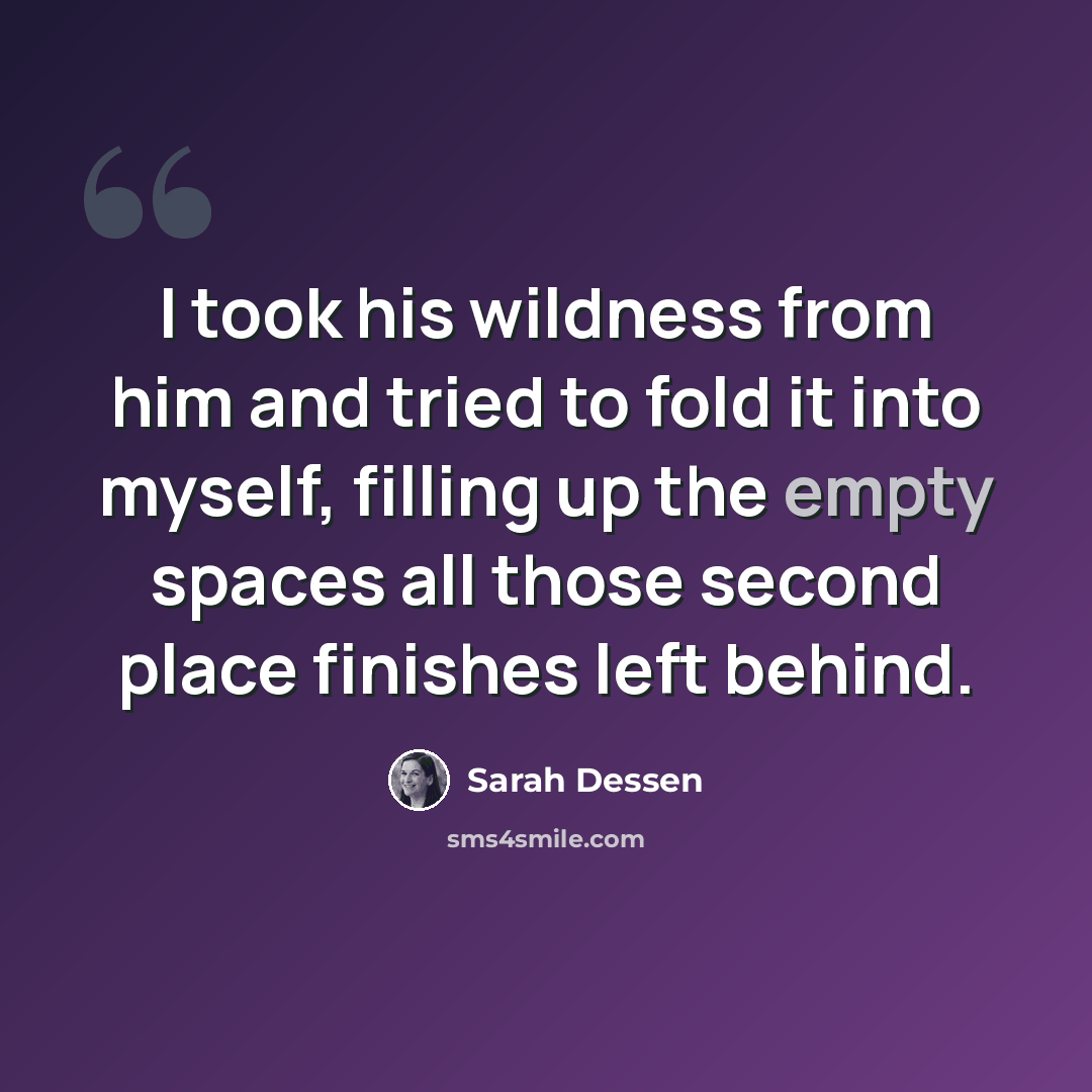 “I took his wildness from him and tried to fold it into myself, filling up the empty spaces all those second place finishes left behind.” quote by Sarah Dessen