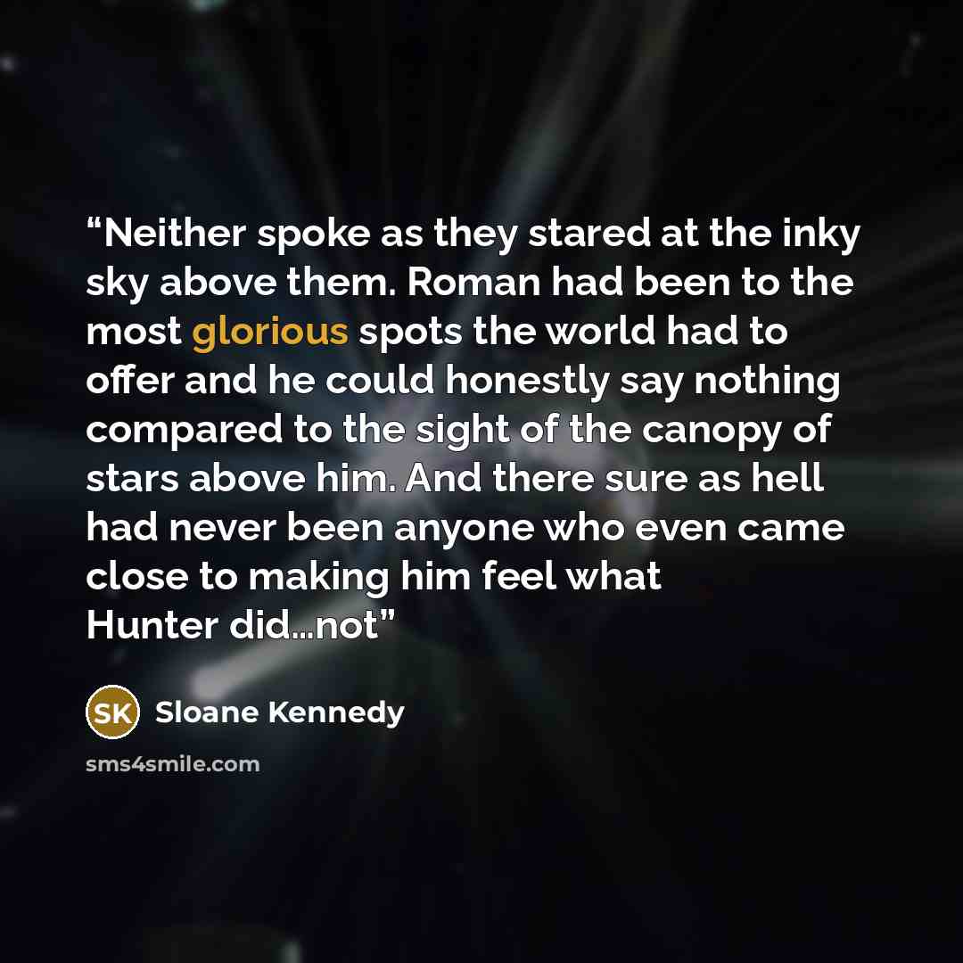 “Neither spoke as they stared at the inky sky above them. Roman had been to the most glorious spots the world had to offer and he could honestly say nothing compared to the sight of the canopy of stars above him. And there sure as hell had never been anyone who even came close to making him feel…” quote by Sloane Kennedy