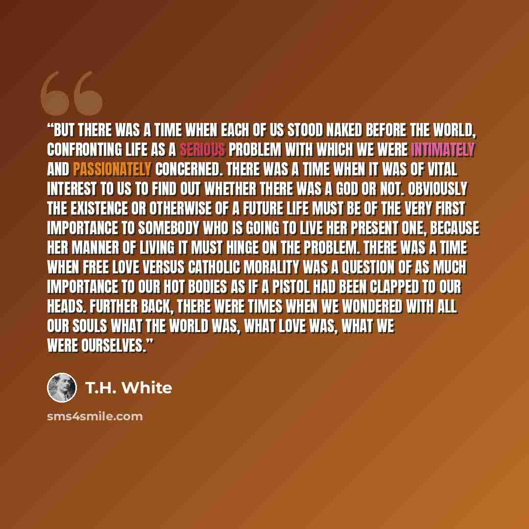 “But there was a time when each of us stood naked before the world, confronting life as a serious problem with which we were intimately and passionately concerned. There was a time when it was of vital interest to us to find out whether there was a God or not. Obviously the existence or otherwise…” quote by T.H. White