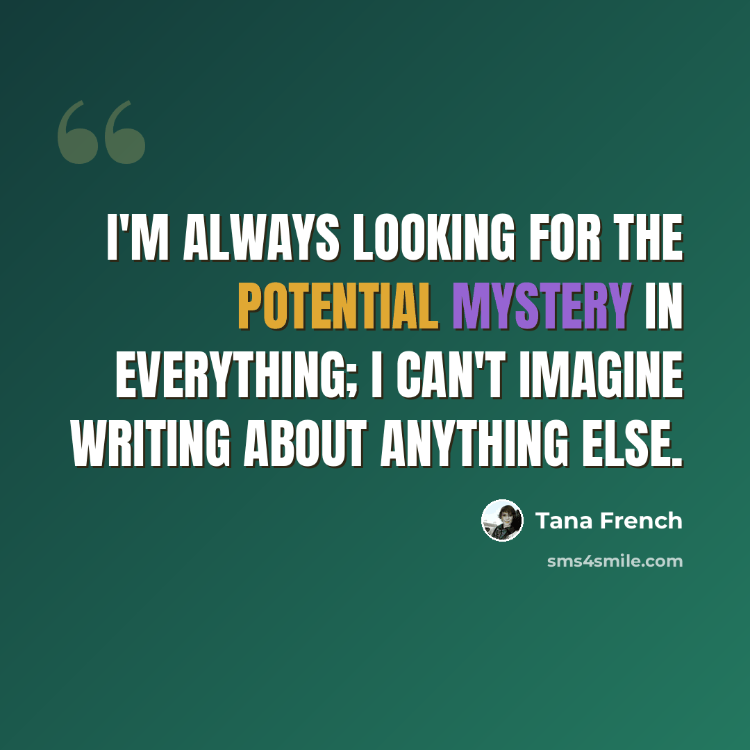 “I'm always looking for the potential mystery in everything; I can't imagine writing about anything else.” quote by Tana French