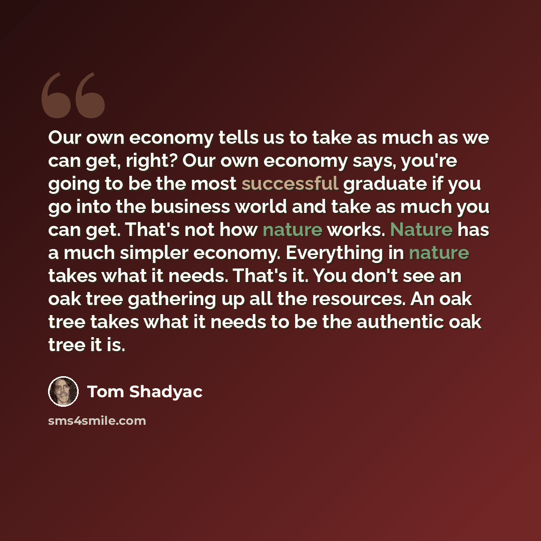 “Our own economy tells us to take as much as we can get, right? Our own economy says, you're going to be the most successful graduate if you go into the business world and take as much you can get. That's not how nature works. Nature has a much simpler economy. Everything in nature takes what it…” quote by Tom Shadyac