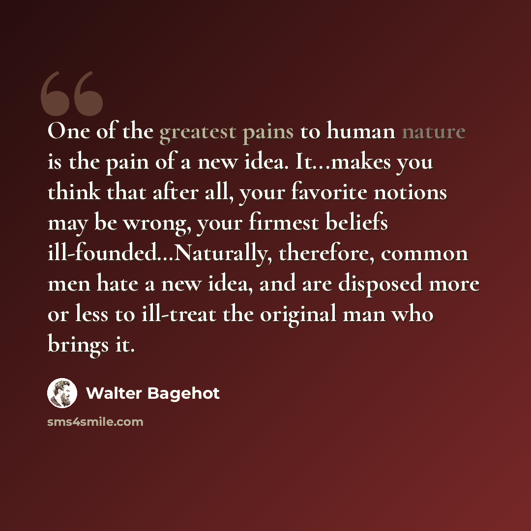 “One of the greatest pains to human nature is the pain of a new idea. It...makes you think that after all, your favorite notions may be wrong, your firmest beliefs ill-founded…Naturally, therefore, common men hate a new idea, and are disposed more or less to ill-treat the original man who brings it.” quote by Walter Bagehot