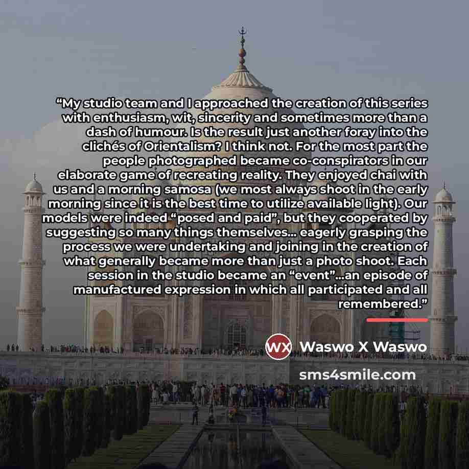 “My studio team and I approached the creation of this series with enthusiasm, wit, sincerity and sometimes more than a dash of humour. Is the result just another foray into the clichés of Orientalism? I think not. For the most part the people photographed became co-conspirators in our elaborate…” quote by Waswo X Waswo