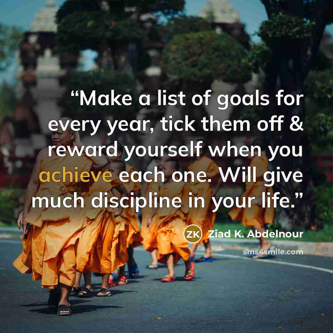 “Make a list of goals for every year, tick them off & reward yourself when you achieve each one. Will give much discipline in your life.” quote by Ziad K. Abdelnour