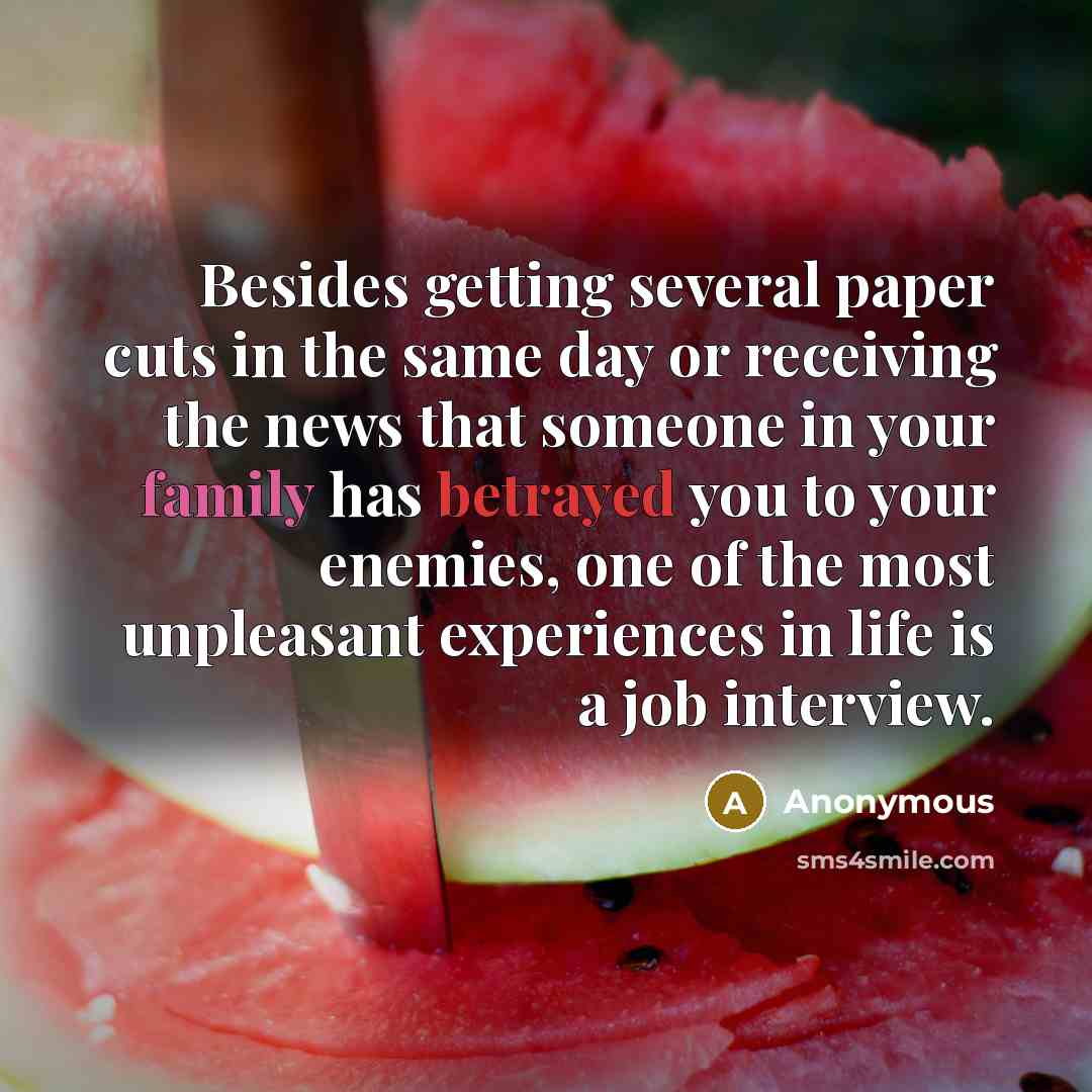 “Besides getting several paper cuts in the same day or receiving the news that someone in your family has betrayed you to your enemies, one of the most unpleasant experiences in life is a job interview.” quote by Anonymous