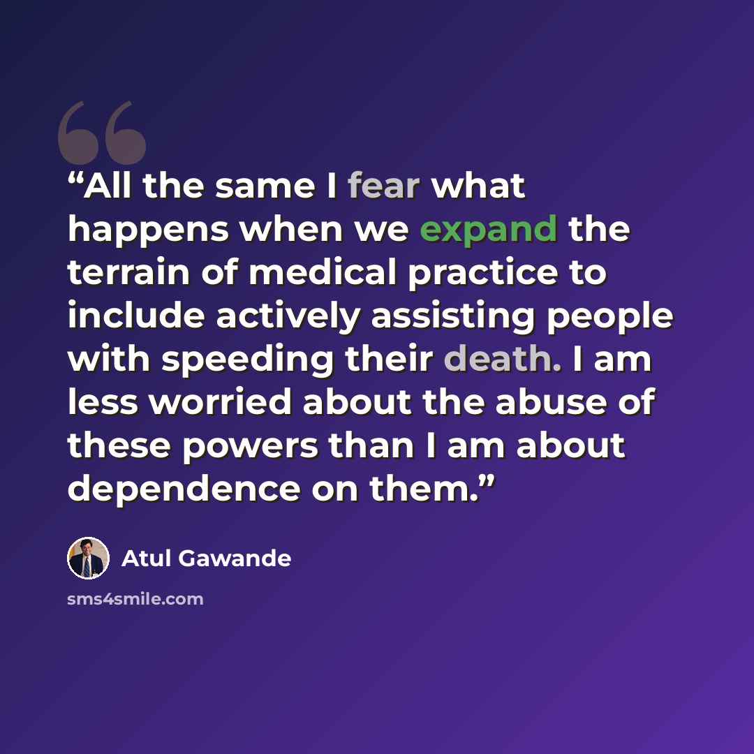 “All the same I fear what happens when we expand the terrain of medical practice to include actively assisting people with speeding their death. I am less worried about the abuse of these powers than I am about dependence on them.” quote by Atul Gawande