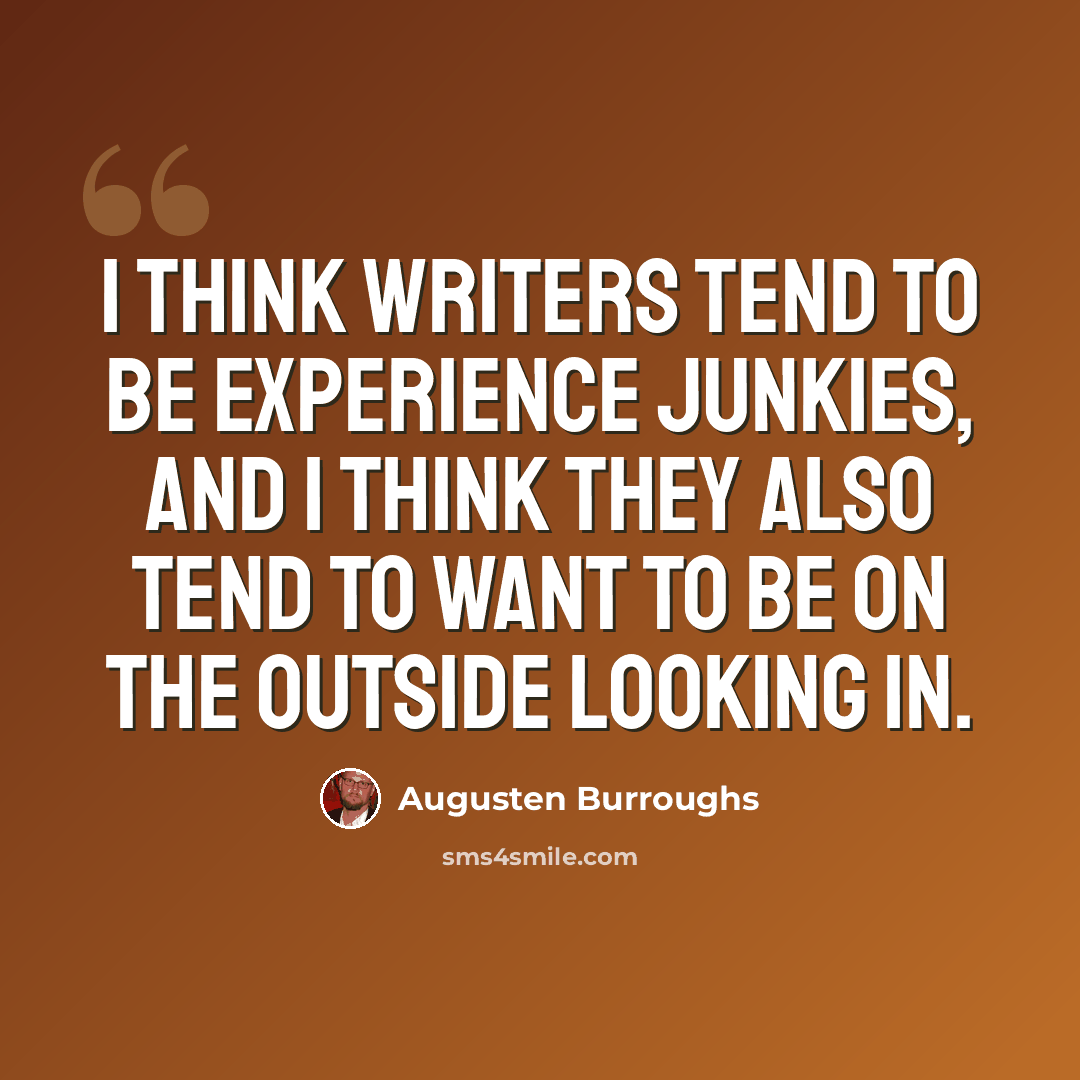“I think writers tend to be experience junkies, and I think they also tend to want to be on the outside looking in.” quote by Augusten Burroughs