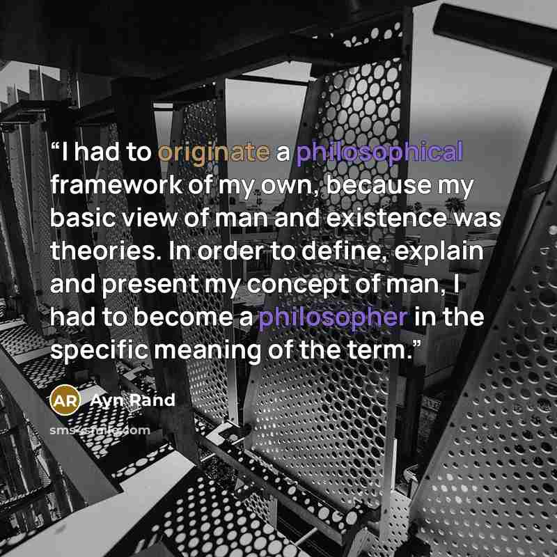 “I had to originate a philosophical framework of my own, because my basic view of man and existence was theories. In order to define, explain and present my concept of man, I had to become a philosopher in the specific meaning of the term.” quote by Ayn Rand