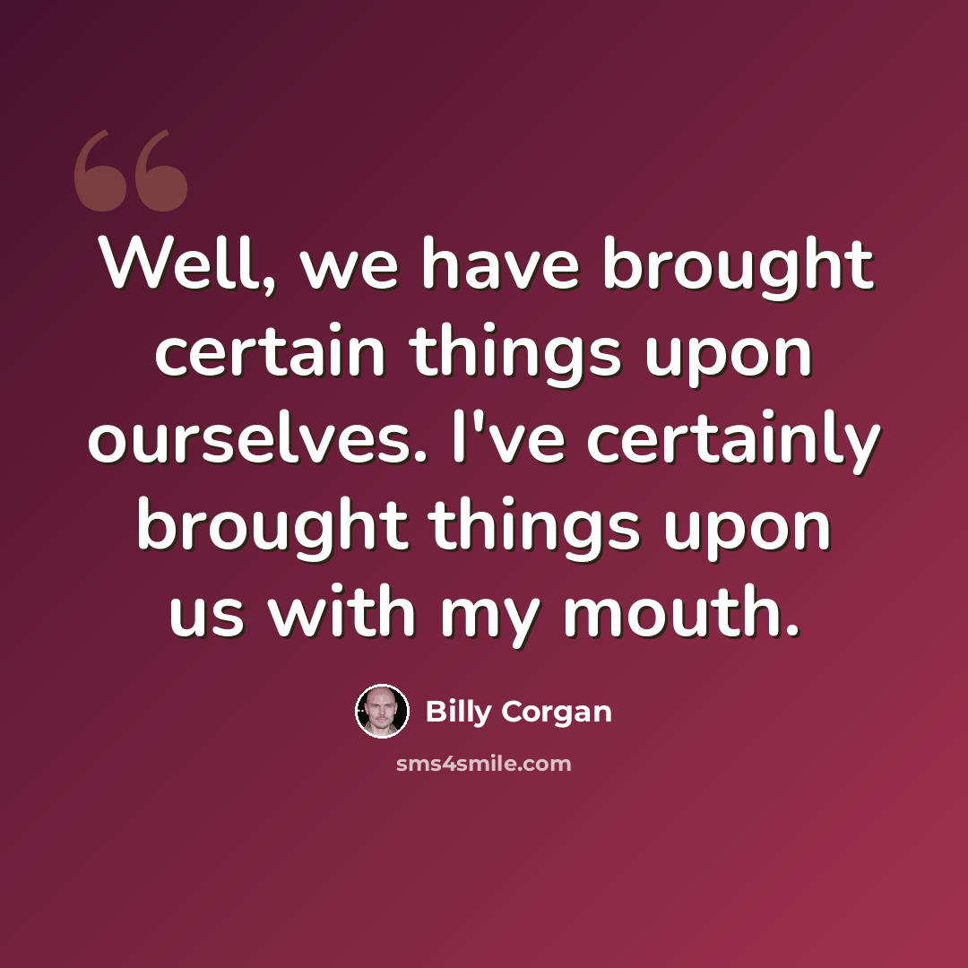 “Well, we have brought certain things upon ourselves. I've certainly brought things upon us with my mouth.” quote by Billy Corgan